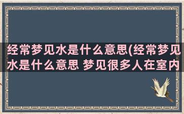 经常梦见水是什么意思(经常梦见水是什么意思 梦见很多人在室内温暖)